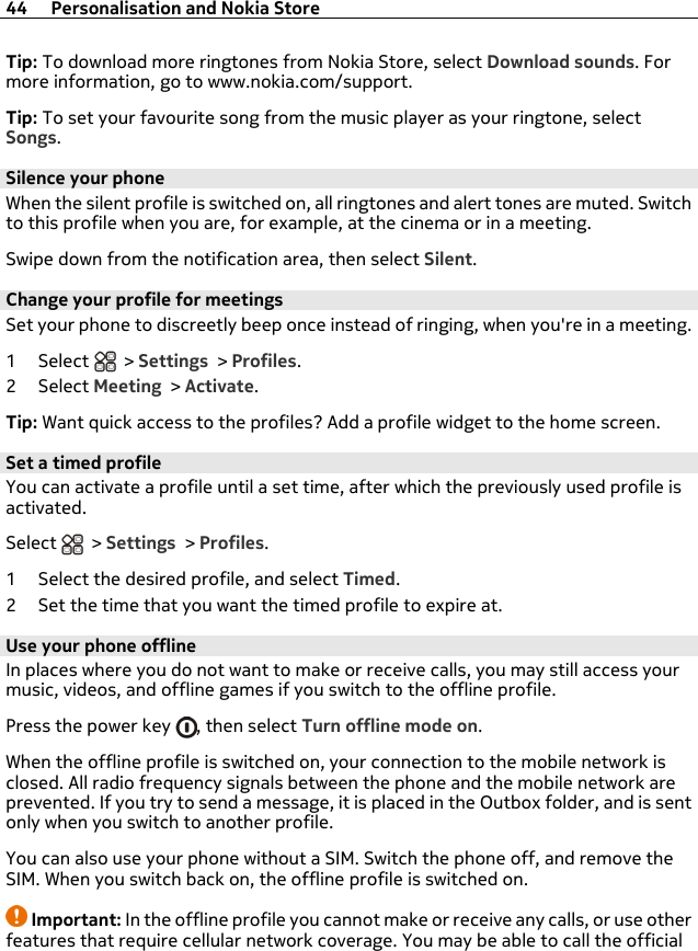 Tip: To download more ringtones from Nokia Store, select Download sounds. Formore information, go to www.nokia.com/support.Tip: To set your favourite song from the music player as your ringtone, selectSongs.Silence your phoneWhen the silent profile is switched on, all ringtones and alert tones are muted. Switchto this profile when you are, for example, at the cinema or in a meeting.Swipe down from the notification area, then select Silent.Change your profile for meetingsSet your phone to discreetly beep once instead of ringing, when you&apos;re in a meeting.1Select  &gt; Settings &gt; Profiles.2Select Meeting &gt; Activate.Tip: Want quick access to the profiles? Add a profile widget to the home screen.Set a timed profileYou can activate a profile until a set time, after which the previously used profile isactivated.Select   &gt; Settings &gt; Profiles.1 Select the desired profile, and select Timed.2 Set the time that you want the timed profile to expire at.Use your phone offlineIn places where you do not want to make or receive calls, you may still access yourmusic, videos, and offline games if you switch to the offline profile.Press the power key  , then select Turn offline mode on.When the offline profile is switched on, your connection to the mobile network isclosed. All radio frequency signals between the phone and the mobile network areprevented. If you try to send a message, it is placed in the Outbox folder, and is sentonly when you switch to another profile.You can also use your phone without a SIM. Switch the phone off, and remove theSIM. When you switch back on, the offline profile is switched on.Important: In the offline profile you cannot make or receive any calls, or use otherfeatures that require cellular network coverage. You may be able to call the official44 Personalisation and Nokia Store