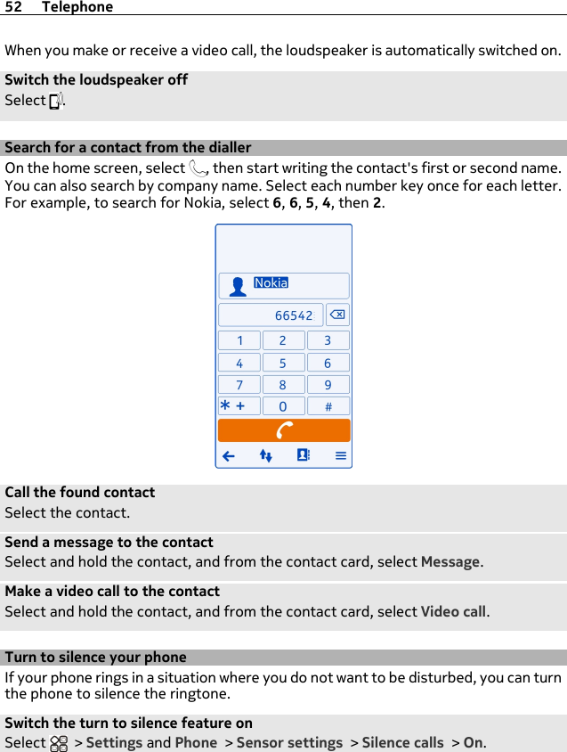 When you make or receive a video call, the loudspeaker is automatically switched on.Switch the loudspeaker offSelect  .Search for a contact from the diallerOn the home screen, select  , then start writing the contact&apos;s first or second name.You can also search by company name. Select each number key once for each letter.For example, to search for Nokia, select 6, 6, 5, 4, then 2.Call the found contactSelect the contact.Send a message to the contactSelect and hold the contact, and from the contact card, select Message.Make a video call to the contactSelect and hold the contact, and from the contact card, select Video call.Turn to silence your phoneIf your phone rings in a situation where you do not want to be disturbed, you can turnthe phone to silence the ringtone.Switch the turn to silence feature onSelect   &gt; Settings and Phone &gt; Sensor settings &gt; Silence calls &gt; On.52 Telephone