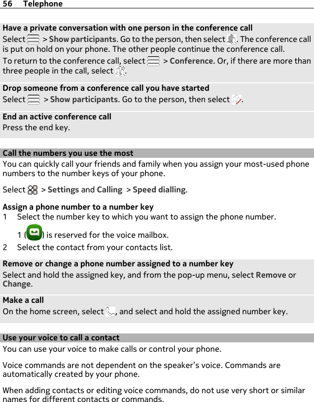Have a private conversation with one person in the conference callSelect   &gt; Show participants. Go to the person, then select  . The conference callis put on hold on your phone. The other people continue the conference call.To return to the conference call, select   &gt; Conference. Or, if there are more thanthree people in the call, select  .Drop someone from a conference call you have startedSelect   &gt; Show participants. Go to the person, then select  .End an active conference callPress the end key.Call the numbers you use the mostYou can quickly call your friends and family when you assign your most-used phonenumbers to the number keys of your phone.Select   &gt; Settings and Calling &gt; Speed dialling.Assign a phone number to a number key1 Select the number key to which you want to assign the phone number.1 ( ) is reserved for the voice mailbox.2 Select the contact from your contacts list.Remove or change a phone number assigned to a number keySelect and hold the assigned key, and from the pop-up menu, select Remove orChange.Make a callOn the home screen, select  , and select and hold the assigned number key.Use your voice to call a contactYou can use your voice to make calls or control your phone.Voice commands are not dependent on the speaker’s voice. Commands areautomatically created by your phone.When adding contacts or editing voice commands, do not use very short or similarnames for different contacts or commands.56 Telephone
