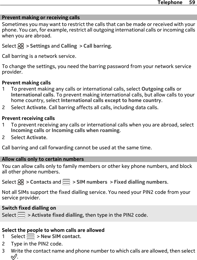 Prevent making or receiving callsSometimes you may want to restrict the calls that can be made or received with yourphone. You can, for example, restrict all outgoing international calls or incoming callswhen you are abroad.Select   &gt; Settings and Calling &gt; Call barring.Call barring is a network service.To change the settings, you need the barring password from your network serviceprovider.Prevent making calls1 To prevent making any calls or international calls, select Outgoing calls orInternational calls. To prevent making international calls, but allow calls to yourhome country, select International calls except to home country.2 Select Activate. Call barring affects all calls, including data calls.Prevent receiving calls1 To prevent receiving any calls or international calls when you are abroad, selectIncoming calls or Incoming calls when roaming.2 Select Activate.Call barring and call forwarding cannot be used at the same time.Allow calls only to certain numbersYou can allow calls only to family members or other key phone numbers, and blockall other phone numbers.Select   &gt; Contacts and   &gt; SIM numbers &gt; Fixed dialling numbers.Not all SIMs support the fixed dialling service. You need your PIN2 code from yourservice provider.Switch fixed dialling onSelect   &gt; Activate fixed dialling, then type in the PIN2 code.Select the people to whom calls are allowed1 Select   &gt; New SIM contact.2 Type in the PIN2 code.3 Write the contact name and phone number to which calls are allowed, then select.Telephone 59