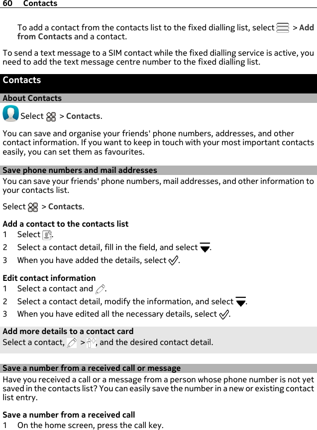 To add a contact from the contacts list to the fixed dialling list, select   &gt; Addfrom Contacts and a contact.To send a text message to a SIM contact while the fixed dialling service is active, youneed to add the text message centre number to the fixed dialling list.ContactsAbout Contacts Select   &gt; Contacts.You can save and organise your friends&apos; phone numbers, addresses, and othercontact information. If you want to keep in touch with your most important contactseasily, you can set them as favourites.Save phone numbers and mail addressesYou can save your friends&apos; phone numbers, mail addresses, and other information toyour contacts list.Select   &gt; Contacts.Add a contact to the contacts list1Select .2 Select a contact detail, fill in the field, and select  .3 When you have added the details, select  .Edit contact information1 Select a contact and  .2 Select a contact detail, modify the information, and select  .3 When you have edited all the necessary details, select  .Add more details to a contact cardSelect a contact,   &gt;  , and the desired contact detail.Save a number from a received call or messageHave you received a call or a message from a person whose phone number is not yetsaved in the contacts list? You can easily save the number in a new or existing contactlist entry.Save a number from a received call1 On the home screen, press the call key.60 Contacts