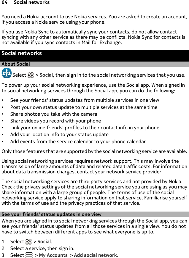 You need a Nokia account to use Nokia services. You are asked to create an account,if you access a Nokia service using your phone.If you use Nokia Sync to automatically sync your contacts, do not allow contactsyncing with any other service as there may be conflicts. Nokia Sync for contacts isnot available if you sync contacts in Mail for Exchange.Social networksAbout Social Select   &gt; Social, then sign in to the social networking services that you use.To power up your social networking experience, use the Social app. When signed into social networking services through the Social app, you can do the following:•See your friends&apos; status updates from multiple services in one view•Post your own status update to multiple services at the same time•Share photos you take with the camera•Share videos you record with your phone•Link your online friends&apos; profiles to their contact info in your phone•Add your location info to your status update•Add events from the service calendar to your phone calendarOnly those features that are supported by the social networking service are available.Using social networking services requires network support. This may involve thetransmission of large amounts of data and related data traffic costs. For informationabout data transmission charges, contact your network service provider.The social networking services are third party services and not provided by Nokia.Check the privacy settings of the social networking service you are using as you mayshare information with a large group of people. The terms of use of the socialnetworking service apply to sharing information on that service. Familiarise yourselfwith the terms of use and the privacy practices of that service.See your friends&apos; status updates in one viewWhen you are signed in to social networking services through the Social app, you cansee your friends&apos; status updates from all those services in a single view. You do nothave to switch between different apps to see what everyone is up to.1Select  &gt; Social.2 Select a service, then sign in.3Select   &gt; My Accounts &gt; Add social network.64 Social networks