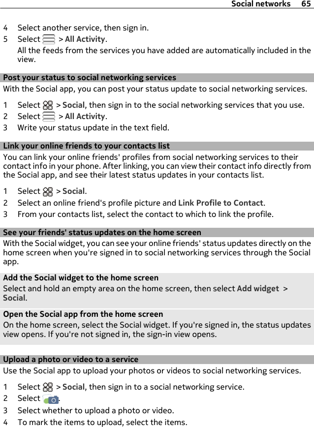 4 Select another service, then sign in.5 Select   &gt; All Activity.All the feeds from the services you have added are automatically included in theview.Post your status to social networking servicesWith the Social app, you can post your status update to social networking services.1 Select   &gt; Social, then sign in to the social networking services that you use.2 Select   &gt; All Activity.3 Write your status update in the text field.Link your online friends to your contacts listYou can link your online friends&apos; profiles from social networking services to theircontact info in your phone. After linking, you can view their contact info directly fromthe Social app, and see their latest status updates in your contacts list.1 Select   &gt; Social.2 Select an online friend&apos;s profile picture and Link Profile to Contact.3 From your contacts list, select the contact to which to link the profile.See your friends&apos; status updates on the home screenWith the Social widget, you can see your online friends&apos; status updates directly on thehome screen when you&apos;re signed in to social networking services through the Socialapp.Add the Social widget to the home screenSelect and hold an empty area on the home screen, then select Add widget &gt;Social.Open the Social app from the home screenOn the home screen, select the Social widget. If you&apos;re signed in, the status updatesview opens. If you&apos;re not signed in, the sign-in view opens.Upload a photo or video to a service Use the Social app to upload your photos or videos to social networking services.1 Select   &gt; Social, then sign in to a social networking service.2 Select  .3 Select whether to upload a photo or video.4 To mark the items to upload, select the items.Social networks 65