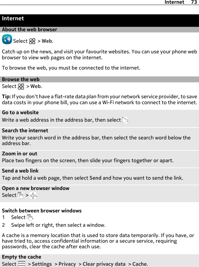 InternetAbout the web browser Select   &gt; Web.Catch up on the news, and visit your favourite websites. You can use your phone webbrowser to view web pages on the internet.To browse the web, you must be connected to the internet.Browse the webSelect   &gt; Web.Tip: If you don&apos;t have a flat-rate data plan from your network service provider, to savedata costs in your phone bill, you can use a Wi-Fi network to connect to the internet.Go to a websiteWrite a web address in the address bar, then select  .Search the internetWrite your search word in the address bar, then select the search word below theaddress bar.Zoom in or outPlace two fingers on the screen, then slide your fingers together or apart.Send a web linkTap and hold a web page, then select Send and how you want to send the link.Open a new browser windowSelect   &gt;  .Switch between browser windows1 Select  .2 Swipe left or right, then select a window.A cache is a memory location that is used to store data temporarily. If you have, orhave tried to, access confidential information or a secure service, requiringpasswords, clear the cache after each use.Empty the cacheSelect   &gt; Settings &gt; Privacy &gt; Clear privacy data &gt; Cache.Internet 73
