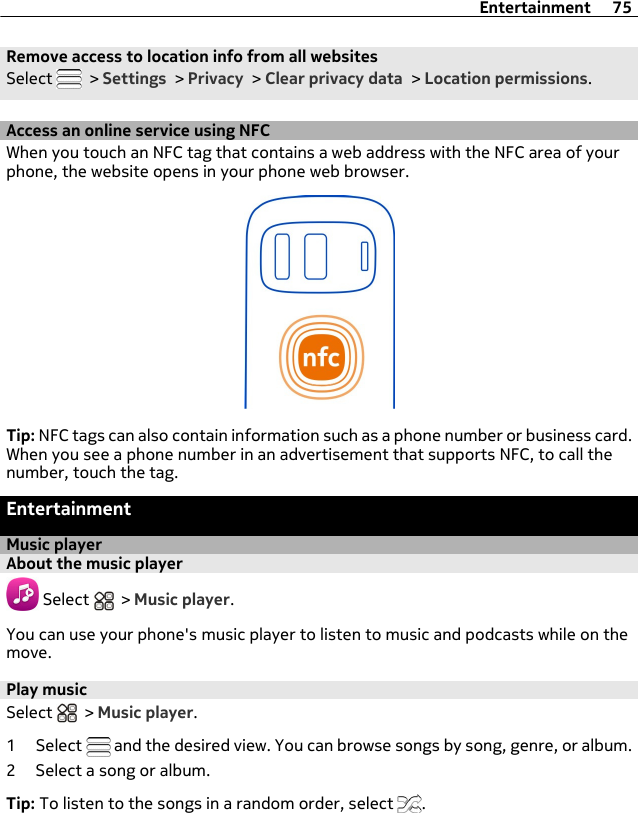 Remove access to location info from all websitesSelect   &gt; Settings &gt; Privacy &gt; Clear privacy data &gt; Location permissions.Access an online service using NFCWhen you touch an NFC tag that contains a web address with the NFC area of yourphone, the website opens in your phone web browser.Tip: NFC tags can also contain information such as a phone number or business card.When you see a phone number in an advertisement that supports NFC, to call thenumber, touch the tag.EntertainmentMusic playerAbout the music player Select   &gt; Music player.You can use your phone&apos;s music player to listen to music and podcasts while on themove.Play musicSelect   &gt; Music player.1 Select   and the desired view. You can browse songs by song, genre, or album.2 Select a song or album.Tip: To listen to the songs in a random order, select  .Entertainment 75