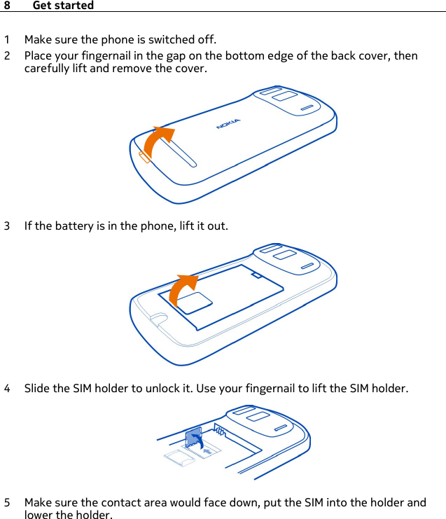 1 Make sure the phone is switched off.2 Place your fingernail in the gap on the bottom edge of the back cover, thencarefully lift and remove the cover.3 If the battery is in the phone, lift it out.4 Slide the SIM holder to unlock it. Use your fingernail to lift the SIM holder.5 Make sure the contact area would face down, put the SIM into the holder andlower the holder.8 Get started