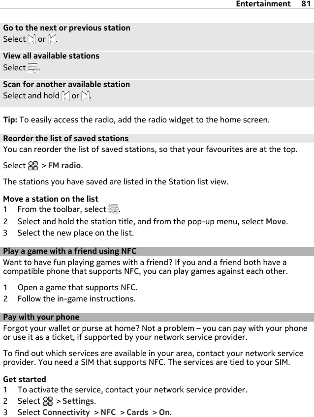 Go to the next or previous stationSelect   or  .View all available stationsSelect  .Scan for another available stationSelect and hold   or  .Tip: To easily access the radio, add the radio widget to the home screen.Reorder the list of saved stationsYou can reorder the list of saved stations, so that your favourites are at the top.Select   &gt; FM radio.The stations you have saved are listed in the Station list view.Move a station on the list1 From the toolbar, select  .2 Select and hold the station title, and from the pop-up menu, select Move.3 Select the new place on the list.Play a game with a friend using NFCWant to have fun playing games with a friend? If you and a friend both have acompatible phone that supports NFC, you can play games against each other.1 Open a game that supports NFC.2 Follow the in-game instructions.Pay with your phoneForgot your wallet or purse at home? Not a problem – you can pay with your phoneor use it as a ticket, if supported by your network service provider.To find out which services are available in your area, contact your network serviceprovider. You need a SIM that supports NFC. The services are tied to your SIM.Get started1 To activate the service, contact your network service provider.2 Select   &gt; Settings.3 Select Connectivity &gt; NFC &gt; Cards &gt; On.Entertainment 81