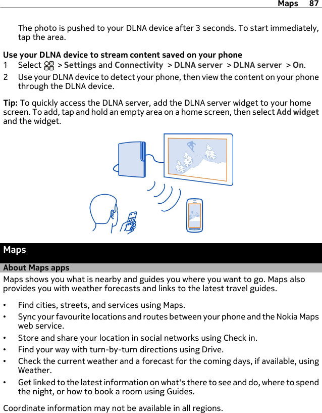 The photo is pushed to your DLNA device after 3 seconds. To start immediately,tap the area.Use your DLNA device to stream content saved on your phone1 Select   &gt; Settings and Connectivity &gt; DLNA server &gt; DLNA server &gt; On.2 Use your DLNA device to detect your phone, then view the content on your phonethrough the DLNA device.Tip: To quickly access the DLNA server, add the DLNA server widget to your homescreen. To add, tap and hold an empty area on a home screen, then select Add widgetand the widget.MapsAbout Maps appsMaps shows you what is nearby and guides you where you want to go. Maps alsoprovides you with weather forecasts and links to the latest travel guides.•Find cities, streets, and services using Maps.•Sync your favourite locations and routes between your phone and the Nokia Mapsweb service.•Store and share your location in social networks using Check in.•Find your way with turn-by-turn directions using Drive.•Check the current weather and a forecast for the coming days, if available, usingWeather.•Get linked to the latest information on what&apos;s there to see and do, where to spendthe night, or how to book a room using Guides.Coordinate information may not be available in all regions.Maps 87