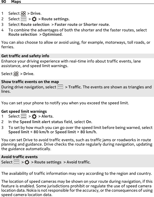 1Select  &gt; Drive.2Select   &gt;   &gt; Route settings.3Select Route selection &gt; Faster route or Shorter route.4 To combine the advantages of both the shorter and the faster routes, selectRoute selection &gt; Optimised.You can also choose to allow or avoid using, for example, motorways, toll roads, orferries.Get traffic and safety info Enhance your driving experience with real-time info about traffic events, laneassistance, and speed limit warnings.Select   &gt; Drive.Show traffic events on the mapDuring drive navigation, select   &gt; Traffic. The events are shown as triangles andlines.You can set your phone to notify you when you exceed the speed limit.Get speed limit warnings1Select   &gt;   &gt; Alerts.2In the Speed limit alert status field, select On.3 To set by how much you can go over the speed limit before being warned, selectSpeed limit &lt; 80 km/h or Speed limit &gt; 80 km/h.You can set Drive to avoid traffic events, such as traffic jams or roadworks in routeplanning and guidance. Drive checks the route regularly during navigation, updatingthe guidance automatically.Avoid traffic eventsSelect   &gt;   &gt; Route settings &gt; Avoid traffic.The availability of traffic information may vary according to the region and country.The location of speed cameras may be shown on your route during navigation, if thisfeature is enabled. Some jurisdictions prohibit or regulate the use of speed cameralocation data. Nokia is not responsible for the accuracy, or the consequences of usingspeed camera location data.90 Maps