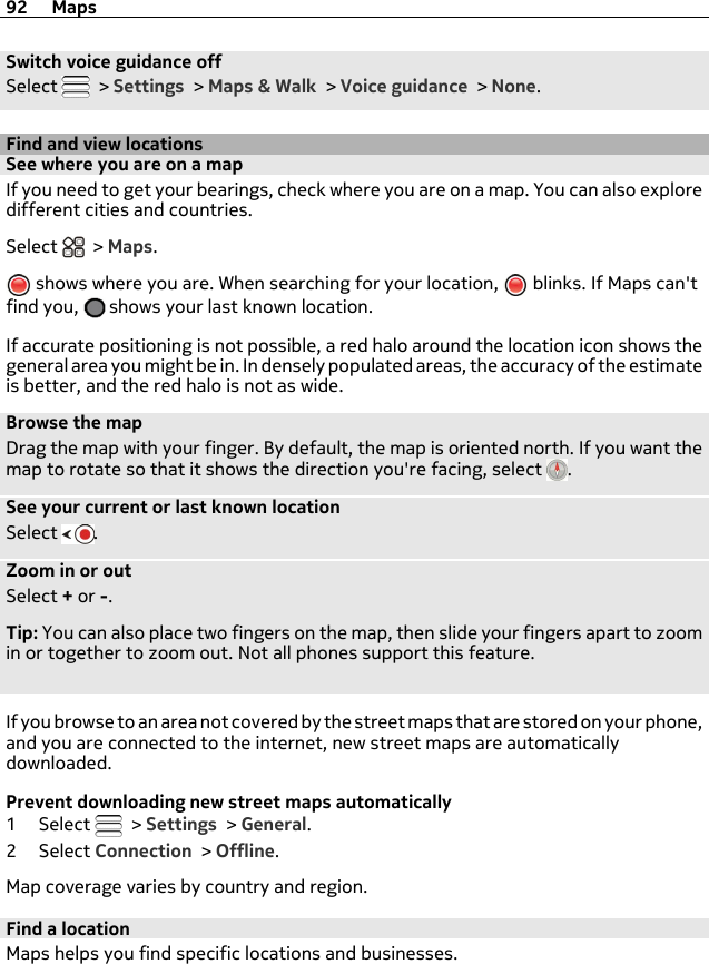 Switch voice guidance offSelect   &gt; Settings &gt; Maps &amp; Walk &gt; Voice guidance &gt; None.Find and view locationsSee where you are on a mapIf you need to get your bearings, check where you are on a map. You can also exploredifferent cities and countries.Select   &gt; Maps. shows where you are. When searching for your location,   blinks. If Maps can&apos;tfind you,   shows your last known location.If accurate positioning is not possible, a red halo around the location icon shows thegeneral area you might be in. In densely populated areas, the accuracy of the estimateis better, and the red halo is not as wide.Browse the mapDrag the map with your finger. By default, the map is oriented north. If you want themap to rotate so that it shows the direction you&apos;re facing, select  .See your current or last known locationSelect  .Zoom in or outSelect + or -.Tip: You can also place two fingers on the map, then slide your fingers apart to zoomin or together to zoom out. Not all phones support this feature.If you browse to an area not covered by the street maps that are stored on your phone,and you are connected to the internet, new street maps are automaticallydownloaded.Prevent downloading new street maps automatically1Select   &gt; Settings &gt; General.2Select Connection &gt; Offline.Map coverage varies by country and region.Find a locationMaps helps you find specific locations and businesses.92 Maps