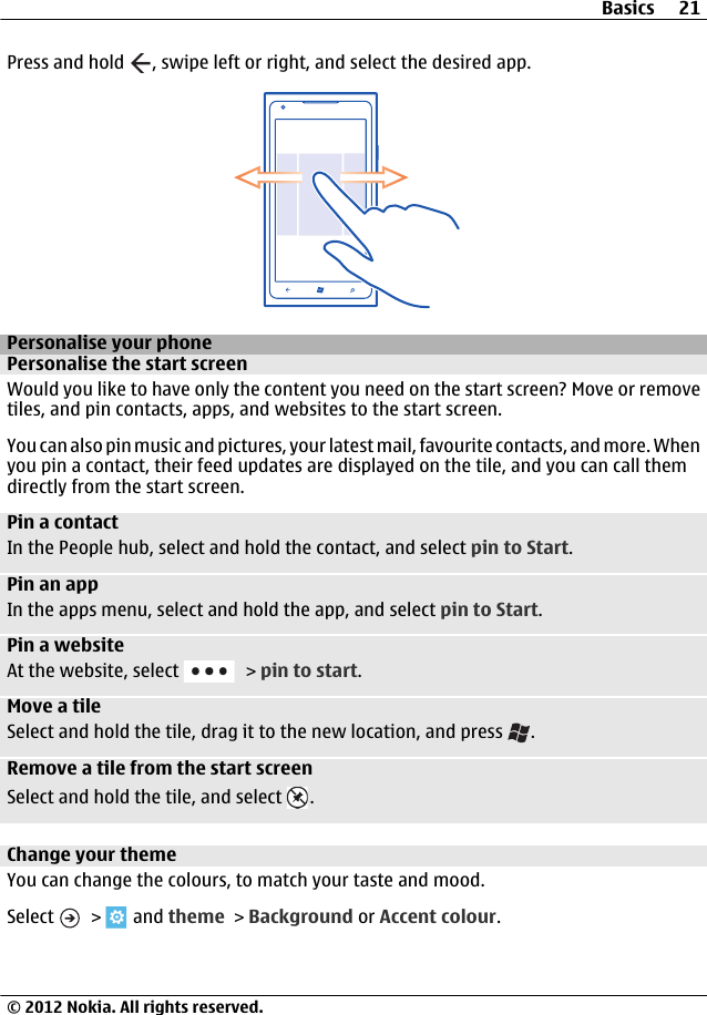 Press and hold  , swipe left or right, and select the desired app.Personalise your phonePersonalise the start screenWould you like to have only the content you need on the start screen? Move or removetiles, and pin contacts, apps, and websites to the start screen.You can also pin music and pictures, your latest mail, favourite contacts, and more. Whenyou pin a contact, their feed updates are displayed on the tile, and you can call themdirectly from the start screen.Pin a contactIn the People hub, select and hold the contact, and select pin to Start.Pin an appIn the apps menu, select and hold the app, and select pin to Start.Pin a websiteAt the website, select   &gt; pin to start.Move a tileSelect and hold the tile, drag it to the new location, and press  .Remove a tile from the start screenSelect and hold the tile, and select  .Change your themeYou can change the colours, to match your taste and mood.Select   &gt;   and theme &gt; Background or Accent colour.Basics 21© 2012 Nokia. All rights reserved.