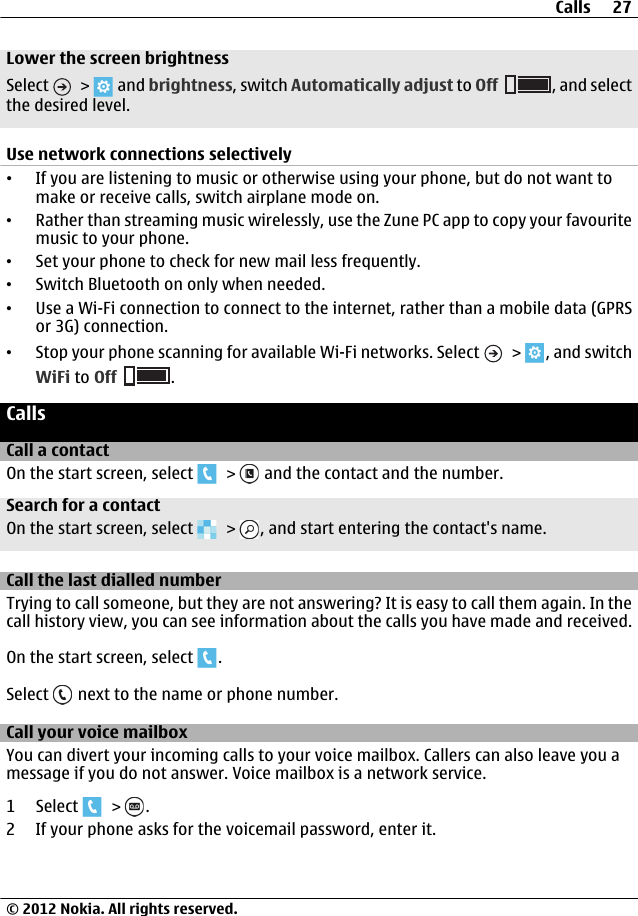Lower the screen brightnessSelect   &gt;   and brightness, switch Automatically adjust to Off , and selectthe desired level.Use network connections selectively•If you are listening to music or otherwise using your phone, but do not want tomake or receive calls, switch airplane mode on.•Rather than streaming music wirelessly, use the Zune PC app to copy your favouritemusic to your phone.•Set your phone to check for new mail less frequently.•Switch Bluetooth on only when needed.•Use a Wi-Fi connection to connect to the internet, rather than a mobile data (GPRSor 3G) connection.•Stop your phone scanning for available Wi-Fi networks. Select   &gt;  , and switchWiFi to Off .CallsCall a contactOn the start screen, select   &gt;   and the contact and the number.Search for a contactOn the start screen, select   &gt;  , and start entering the contact&apos;s name.Call the last dialled numberTrying to call someone, but they are not answering? It is easy to call them again. In thecall history view, you can see information about the calls you have made and received.On the start screen, select  .Select   next to the name or phone number.Call your voice mailboxYou can divert your incoming calls to your voice mailbox. Callers can also leave you amessage if you do not answer. Voice mailbox is a network service.1 Select   &gt;  .2 If your phone asks for the voicemail password, enter it.Calls 27© 2012 Nokia. All rights reserved.