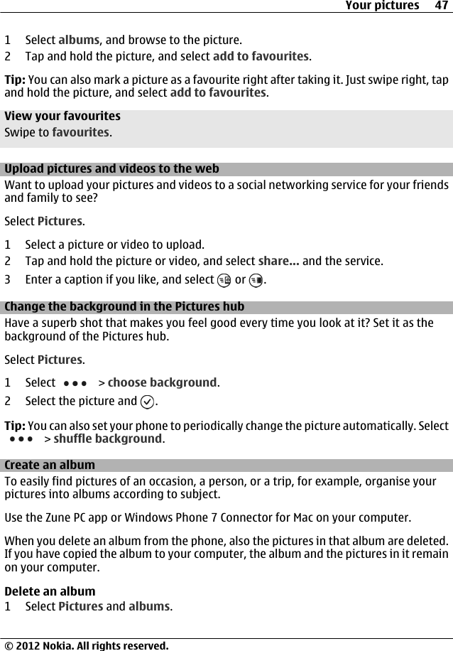 1 Select albums, and browse to the picture.2 Tap and hold the picture, and select add to favourites.Tip: You can also mark a picture as a favourite right after taking it. Just swipe right, tapand hold the picture, and select add to favourites.View your favouritesSwipe to favourites.Upload pictures and videos to the webWant to upload your pictures and videos to a social networking service for your friendsand family to see?Select Pictures.1 Select a picture or video to upload.2 Tap and hold the picture or video, and select share... and the service.3 Enter a caption if you like, and select   or  .Change the background in the Pictures hubHave a superb shot that makes you feel good every time you look at it? Set it as thebackground of the Pictures hub.Select Pictures.1 Select   &gt; choose background.2 Select the picture and  .Tip: You can also set your phone to periodically change the picture automatically. Select &gt; shuffle background.Create an albumTo easily find pictures of an occasion, a person, or a trip, for example, organise yourpictures into albums according to subject.Use the Zune PC app or Windows Phone 7 Connector for Mac on your computer.When you delete an album from the phone, also the pictures in that album are deleted.If you have copied the album to your computer, the album and the pictures in it remainon your computer.Delete an album1 Select Pictures and albums.Your pictures 47© 2012 Nokia. All rights reserved.