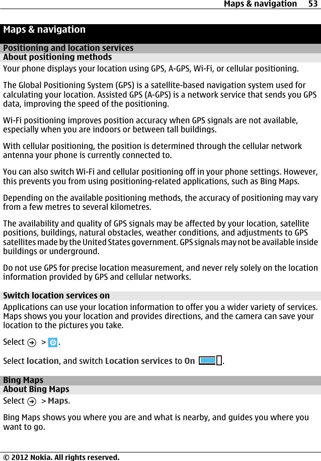 Maps &amp; navigationPositioning and location servicesAbout positioning methodsYour phone displays your location using GPS, A-GPS, Wi-Fi, or cellular positioning.The Global Positioning System (GPS) is a satellite-based navigation system used forcalculating your location. Assisted GPS (A-GPS) is a network service that sends you GPSdata, improving the speed of the positioning.Wi-Fi positioning improves position accuracy when GPS signals are not available,especially when you are indoors or between tall buildings.With cellular positioning, the position is determined through the cellular networkantenna your phone is currently connected to.You can also switch Wi-Fi and cellular positioning off in your phone settings. However,this prevents you from using positioning-related applications, such as Bing Maps.Depending on the available positioning methods, the accuracy of positioning may varyfrom a few metres to several kilometres.The availability and quality of GPS signals may be affected by your location, satellitepositions, buildings, natural obstacles, weather conditions, and adjustments to GPSsatellites made by the United States government. GPS signals may not be available insidebuildings or underground.Do not use GPS for precise location measurement, and never rely solely on the locationinformation provided by GPS and cellular networks.Switch location services onApplications can use your location information to offer you a wider variety of services.Maps shows you your location and provides directions, and the camera can save yourlocation to the pictures you take.Select   &gt;  .Select location, and switch Location services to On .Bing MapsAbout Bing MapsSelect   &gt; Maps.Bing Maps shows you where you are and what is nearby, and guides you where youwant to go.Maps &amp; navigation 53© 2012 Nokia. All rights reserved.