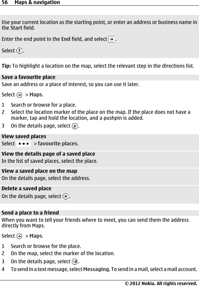 Use your current location as the starting point, or enter an address or business name inthe Start field.Enter the end point in the End field, and select  .Select  .Tip: To highlight a location on the map, select the relevant step in the directions list.Save a favourite placeSave an address or a place of interest, so you can use it later.Select   &gt; Maps.1 Search or browse for a place.2 Select the location marker of the place on the map. If the place does not have amarker, tap and hold the location, and a pushpin is added.3On the details page, select  .View saved placesSelect   &gt; favourite places.View the details page of a saved placeIn the list of saved places, select the place.View a saved place on the mapOn the details page, select the address.Delete a saved placeOn the details page, select  .Send a place to a friendWhen you want to tell your friends where to meet, you can send them the addressdirectly from Maps.Select   &gt; Maps.1 Search or browse for the place.2 On the map, select the marker of the location.3On the details page, select  .4 To send in a text message, select Messaging. To send in a mail, select a mail account.56 Maps &amp; navigation© 2012 Nokia. All rights reserved.