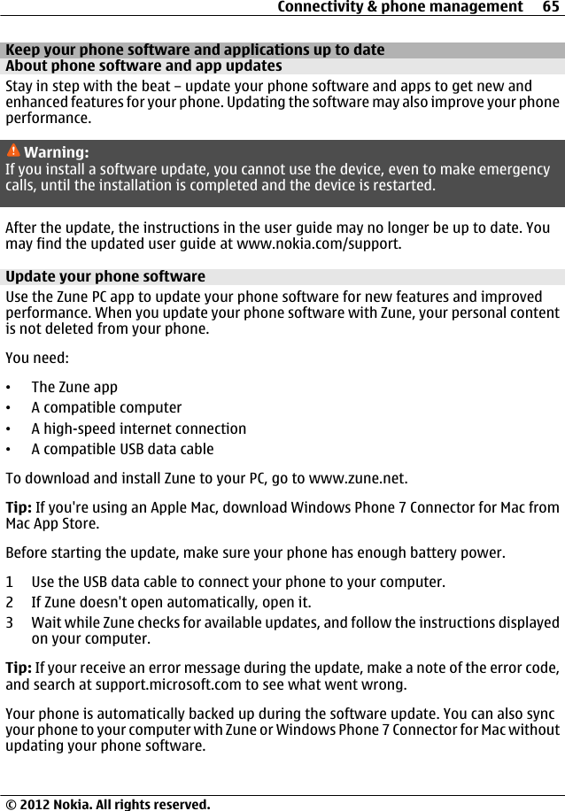 Keep your phone software and applications up to dateAbout phone software and app updates Stay in step with the beat – update your phone software and apps to get new andenhanced features for your phone. Updating the software may also improve your phoneperformance.Warning:If you install a software update, you cannot use the device, even to make emergencycalls, until the installation is completed and the device is restarted.After the update, the instructions in the user guide may no longer be up to date. Youmay find the updated user guide at www.nokia.com/support.Update your phone softwareUse the Zune PC app to update your phone software for new features and improvedperformance. When you update your phone software with Zune, your personal contentis not deleted from your phone.You need:•The Zune app•A compatible computer•A high-speed internet connection•A compatible USB data cableTo download and install Zune to your PC, go to www.zune.net.Tip: If you&apos;re using an Apple Mac, download Windows Phone 7 Connector for Mac fromMac App Store.Before starting the update, make sure your phone has enough battery power.1 Use the USB data cable to connect your phone to your computer.2 If Zune doesn&apos;t open automatically, open it.3 Wait while Zune checks for available updates, and follow the instructions displayedon your computer.Tip: If your receive an error message during the update, make a note of the error code,and search at support.microsoft.com to see what went wrong.Your phone is automatically backed up during the software update. You can also syncyour phone to your computer with Zune or Windows Phone 7 Connector for Mac withoutupdating your phone software.Connectivity &amp; phone management 65© 2012 Nokia. All rights reserved.