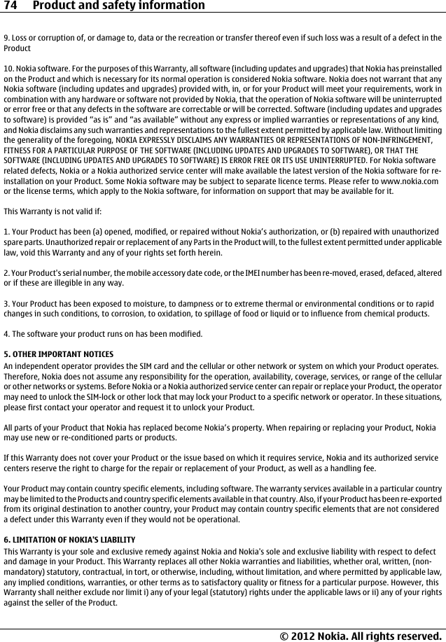 9. Loss or corruption of, or damage to, data or the recreation or transfer thereof even if such loss was a result of a defect in theProduct10. Nokia software. For the purposes of this Warranty, all software (including updates and upgrades) that Nokia has preinstalledon the Product and which is necessary for its normal operation is considered Nokia software. Nokia does not warrant that anyNokia software (including updates and upgrades) provided with, in, or for your Product will meet your requirements, work incombination with any hardware or software not provided by Nokia, that the operation of Nokia software will be uninterruptedor error free or that any defects in the software are correctable or will be corrected. Software (including updates and upgradesto software) is provided “as is” and “as available” without any express or implied warranties or representations of any kind,and Nokia disclaims any such warranties and representations to the fullest extent permitted by applicable law. Without limitingthe generality of the foregoing, NOKIA EXPRESSLY DISCLAIMS ANY WARRANTIES OR REPRESENTATIONS OF NON-INFRINGEMENT,FITNESS FOR A PARTICULAR PURPOSE OF THE SOFTWARE (INCLUDING UPDATES AND UPGRADES TO SOFTWARE), OR THAT THESOFTWARE (INCLUDING UPDATES AND UPGRADES TO SOFTWARE) IS ERROR FREE OR ITS USE UNINTERRUPTED. For Nokia softwarerelated defects, Nokia or a Nokia authorized service center will make available the latest version of the Nokia software for re-installation on your Product. Some Nokia software may be subject to separate licence terms. Please refer to www.nokia.comor the license terms, which apply to the Nokia software, for information on support that may be available for it.This Warranty is not valid if:1. Your Product has been (a) opened, modified, or repaired without Nokia’s authorization, or (b) repaired with unauthorizedspare parts. Unauthorized repair or replacement of any Parts in the Product will, to the fullest extent permitted under applicablelaw, void this Warranty and any of your rights set forth herein.2. Your Product&apos;s serial number, the mobile accessory date code, or the IMEI number has been re-moved, erased, defaced, alteredor if these are illegible in any way.3. Your Product has been exposed to moisture, to dampness or to extreme thermal or environmental conditions or to rapidchanges in such conditions, to corrosion, to oxidation, to spillage of food or liquid or to influence from chemical products.4. The software your product runs on has been modified.5. OTHER IMPORTANT NOTICESAn independent operator provides the SIM card and the cellular or other network or system on which your Product operates.Therefore, Nokia does not assume any responsibility for the operation, availability, coverage, services, or range of the cellularor other networks or systems. Before Nokia or a Nokia authorized service center can repair or replace your Product, the operatormay need to unlock the SIM-lock or other lock that may lock your Product to a specific network or operator. In these situations,please first contact your operator and request it to unlock your Product.All parts of your Product that Nokia has replaced become Nokia’s property. When repairing or replacing your Product, Nokiamay use new or re-conditioned parts or products.If this Warranty does not cover your Product or the issue based on which it requires service, Nokia and its authorized servicecenters reserve the right to charge for the repair or replacement of your Product, as well as a handling fee.Your Product may contain country specific elements, including software. The warranty services available in a particular countrymay be limited to the Products and country specific elements available in that country. Also, if your Product has been re-exportedfrom its original destination to another country, your Product may contain country specific elements that are not considereda defect under this Warranty even if they would not be operational.6. LIMITATION OF NOKIA&apos;S LIABILITYThis Warranty is your sole and exclusive remedy against Nokia and Nokia&apos;s sole and exclusive liability with respect to defectand damage in your Product. This Warranty replaces all other Nokia warranties and liabilities, whether oral, written, (non-mandatory) statutory, contractual, in tort, or otherwise, including, without limitation, and where permitted by applicable law,any implied conditions, warranties, or other terms as to satisfactory quality or fitness for a particular purpose. However, thisWarranty shall neither exclude nor limit i) any of your legal (statutory) rights under the applicable laws or ii) any of your rightsagainst the seller of the Product.74 Product and safety information© 2012 Nokia. All rights reserved.