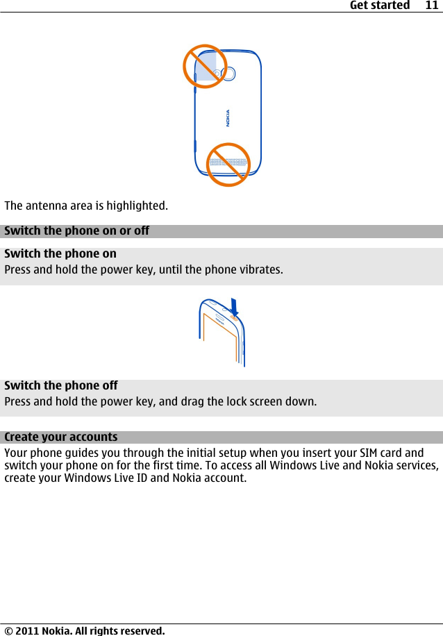 The antenna area is highlighted.Switch the phone on or offSwitch the phone onPress and hold the power key, until the phone vibrates.Switch the phone offPress and hold the power key, and drag the lock screen down.Create your accountsYour phone guides you through the initial setup when you insert your SIM card andswitch your phone on for the first time. To access all Windows Live and Nokia services,create your Windows Live ID and Nokia account.Get started 11© 2011 Nokia. All rights reserved.