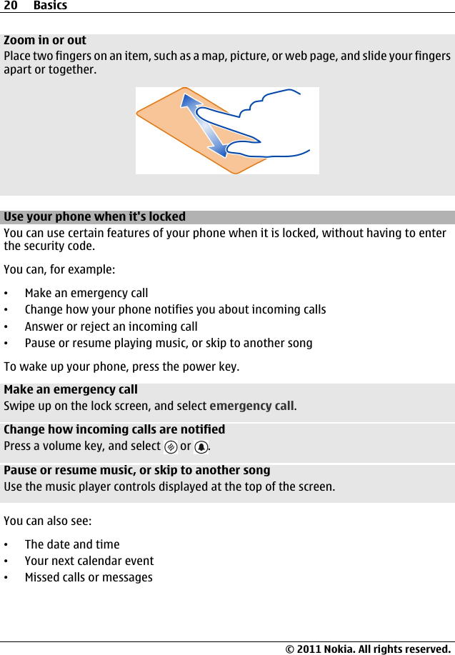 Zoom in or outPlace two fingers on an item, such as a map, picture, or web page, and slide your fingersapart or together.Use your phone when it&apos;s lockedYou can use certain features of your phone when it is locked, without having to enterthe security code.You can, for example:•Make an emergency call•Change how your phone notifies you about incoming calls•Answer or reject an incoming call•Pause or resume playing music, or skip to another songTo wake up your phone, press the power key.Make an emergency callSwipe up on the lock screen, and select emergency call.Change how incoming calls are notifiedPress a volume key, and select   or  .Pause or resume music, or skip to another songUse the music player controls displayed at the top of the screen.You can also see:•The date and time•Your next calendar event•Missed calls or messages20 Basics© 2011 Nokia. All rights reserved.