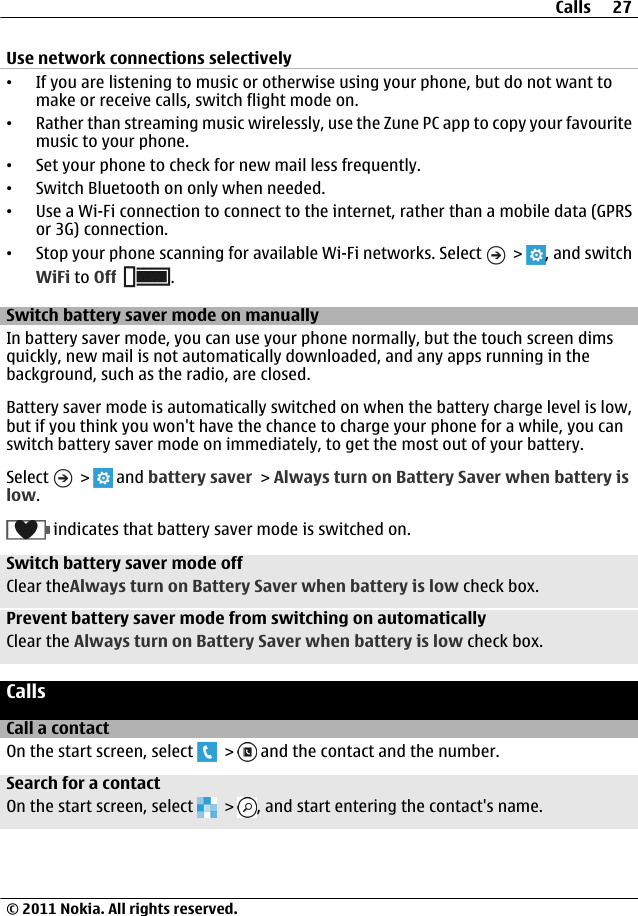 Use network connections selectively•If you are listening to music or otherwise using your phone, but do not want tomake or receive calls, switch flight mode on.•Rather than streaming music wirelessly, use the Zune PC app to copy your favouritemusic to your phone.•Set your phone to check for new mail less frequently.•Switch Bluetooth on only when needed.•Use a Wi-Fi connection to connect to the internet, rather than a mobile data (GPRSor 3G) connection.•Stop your phone scanning for available Wi-Fi networks. Select   &gt;  , and switchWiFi to Off .Switch battery saver mode on manuallyIn battery saver mode, you can use your phone normally, but the touch screen dimsquickly, new mail is not automatically downloaded, and any apps running in thebackground, such as the radio, are closed.Battery saver mode is automatically switched on when the battery charge level is low,but if you think you won&apos;t have the chance to charge your phone for a while, you canswitch battery saver mode on immediately, to get the most out of your battery.Select   &gt;   and battery saver &gt; Always turn on Battery Saver when battery islow. indicates that battery saver mode is switched on.Switch battery saver mode offClear theAlways turn on Battery Saver when battery is low check box.Prevent battery saver mode from switching on automaticallyClear the Always turn on Battery Saver when battery is low check box.CallsCall a contactOn the start screen, select   &gt;   and the contact and the number.Search for a contactOn the start screen, select   &gt;  , and start entering the contact&apos;s name.Calls 27© 2011 Nokia. All rights reserved.