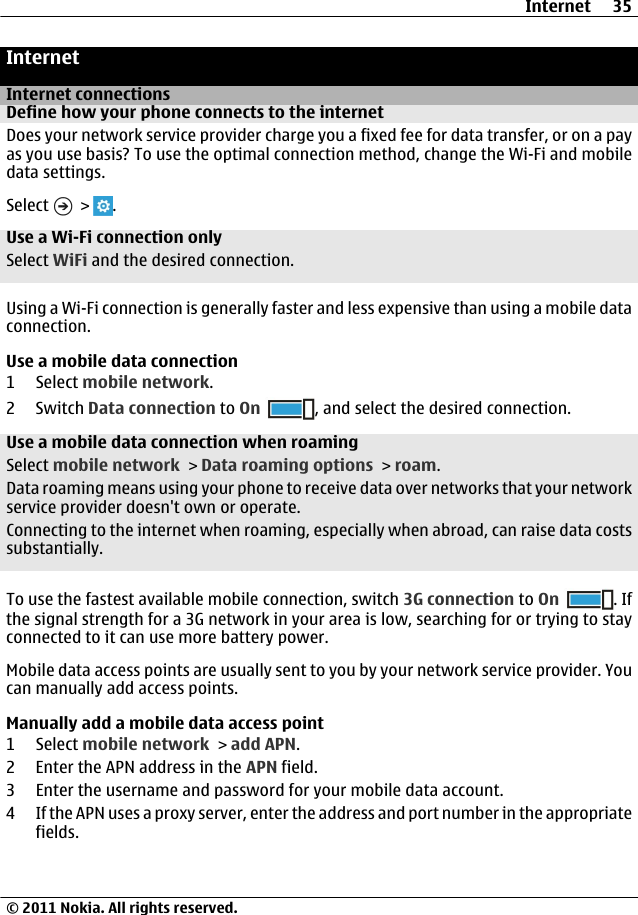 InternetInternet connectionsDefine how your phone connects to the internetDoes your network service provider charge you a fixed fee for data transfer, or on a payas you use basis? To use the optimal connection method, change the Wi-Fi and mobiledata settings.Select   &gt;  .Use a Wi-Fi connection onlySelect WiFi and the desired connection.Using a Wi-Fi connection is generally faster and less expensive than using a mobile dataconnection.Use a mobile data connection1 Select mobile network.2Switch Data connection to On , and select the desired connection.Use a mobile data connection when roamingSelect mobile network &gt; Data roaming options &gt; roam.Data roaming means using your phone to receive data over networks that your networkservice provider doesn&apos;t own or operate.Connecting to the internet when roaming, especially when abroad, can raise data costssubstantially.To use the fastest available mobile connection, switch 3G connection to On . Ifthe signal strength for a 3G network in your area is low, searching for or trying to stayconnected to it can use more battery power.Mobile data access points are usually sent to you by your network service provider. Youcan manually add access points.Manually add a mobile data access point1 Select mobile network &gt; add APN.2 Enter the APN address in the APN field.3 Enter the username and password for your mobile data account.4 If the APN uses a proxy server, enter the address and port number in the appropriatefields.Internet 35© 2011 Nokia. All rights reserved.