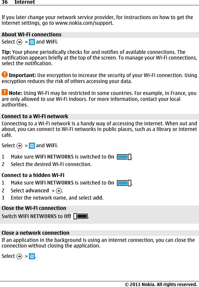If you later change your network service provider, for instructions on how to get theinternet settings, go to www.nokia.com/support.About Wi-Fi connections Select   &gt;   and WiFi.Tip: Your phone periodically checks for and notifies of available connections. Thenotification appears briefly at the top of the screen. To manage your Wi-Fi connections,select the notification.Important: Use encryption to increase the security of your Wi-Fi connection. Usingencryption reduces the risk of others accessing your data.Note: Using Wi-Fi may be restricted in some countries. For example, in France, youare only allowed to use Wi-Fi indoors. For more information, contact your localauthorities.Connect to a Wi-Fi network Connecting to a Wi-Fi network is a handy way of accessing the internet. When out andabout, you can connect to Wi-Fi networks in public places, such as a library or internetcafé.Select   &gt;   and WiFi.1Make sure WiFi NETWORKS is switched to On .2 Select the desired Wi-Fi connection.Connect to a hidden Wi-Fi1Make sure WiFi NETWORKS is switched to On .2 Select advanced &gt;  .3 Enter the network name, and select add.Close the Wi-Fi connectionSwitch WiFi NETWORKS to Off .Close a network connectionIf an application in the background is using an internet connection, you can close theconnection without closing the application.Select   &gt;  .36 Internet© 2011 Nokia. All rights reserved.