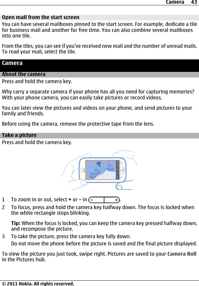 Open mail from the start screenYou can have several mailboxes pinned to the start screen. For example, dedicate a tilefor business mail and another for free time. You can also combine several mailboxesinto one tile.From the tiles, you can see if you&apos;ve received new mail and the number of unread mails.To read your mail, select the tile.CameraAbout the cameraPress and hold the camera key.Why carry a separate camera if your phone has all you need for capturing memories?With your phone camera, you can easily take pictures or record videos.You can later view the pictures and videos on your phone, and send pictures to yourfamily and friends.Before using the camera, remove the protective tape from the lens.Take a picturePress and hold the camera key.1 To zoom in or out, select + or – in  .2 To focus, press and hold the camera key halfway down. The focus is locked whenthe white rectangle stops blinking.Tip: When the focus is locked, you can keep the camera key pressed halfway down,and recompose the picture.3 To take the picture, press the camera key fully down.Do not move the phone before the picture is saved and the final picture displayed.To view the picture you just took, swipe right. Pictures are saved to your Camera Rollin the Pictures hub.Camera 43© 2011 Nokia. All rights reserved.