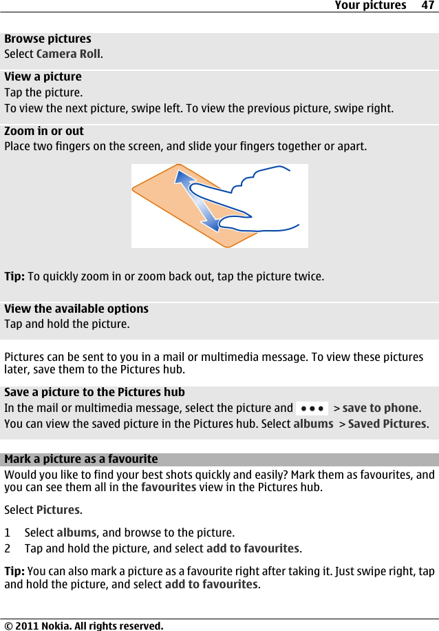 Browse picturesSelect Camera Roll.View a pictureTap the picture.To view the next picture, swipe left. To view the previous picture, swipe right.Zoom in or outPlace two fingers on the screen, and slide your fingers together or apart.Tip: To quickly zoom in or zoom back out, tap the picture twice.View the available optionsTap and hold the picture.Pictures can be sent to you in a mail or multimedia message. To view these pictureslater, save them to the Pictures hub.Save a picture to the Pictures hubIn the mail or multimedia message, select the picture and   &gt; save to phone.You can view the saved picture in the Pictures hub. Select albums &gt; Saved Pictures.Mark a picture as a favouriteWould you like to find your best shots quickly and easily? Mark them as favourites, andyou can see them all in the favourites view in the Pictures hub.Select Pictures.1 Select albums, and browse to the picture.2 Tap and hold the picture, and select add to favourites.Tip: You can also mark a picture as a favourite right after taking it. Just swipe right, tapand hold the picture, and select add to favourites.Your pictures 47© 2011 Nokia. All rights reserved.