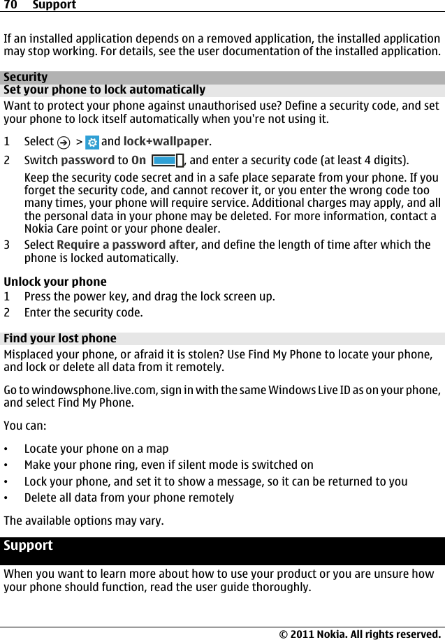 If an installed application depends on a removed application, the installed applicationmay stop working. For details, see the user documentation of the installed application.SecuritySet your phone to lock automaticallyWant to protect your phone against unauthorised use? Define a security code, and setyour phone to lock itself automatically when you&apos;re not using it.1 Select   &gt;   and lock+wallpaper.2 Switch password to On , and enter a security code (at least 4 digits).Keep the security code secret and in a safe place separate from your phone. If youforget the security code, and cannot recover it, or you enter the wrong code toomany times, your phone will require service. Additional charges may apply, and allthe personal data in your phone may be deleted. For more information, contact aNokia Care point or your phone dealer.3 Select Require a password after, and define the length of time after which thephone is locked automatically.Unlock your phone1 Press the power key, and drag the lock screen up.2 Enter the security code.Find your lost phoneMisplaced your phone, or afraid it is stolen? Use Find My Phone to locate your phone,and lock or delete all data from it remotely.Go to windowsphone.live.com, sign in with the same Windows Live ID as on your phone,and select Find My Phone.You can:•Locate your phone on a map•Make your phone ring, even if silent mode is switched on•Lock your phone, and set it to show a message, so it can be returned to you•Delete all data from your phone remotelyThe available options may vary.SupportWhen you want to learn more about how to use your product or you are unsure howyour phone should function, read the user guide thoroughly.70 Support© 2011 Nokia. All rights reserved.