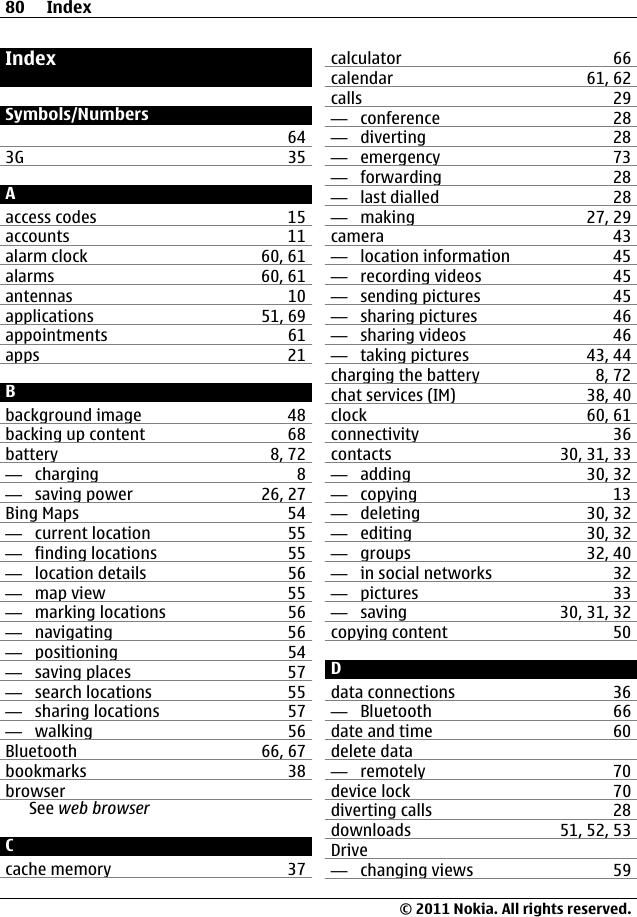 IndexSymbols/Numbers643G 35Aaccess codes 15accounts 11alarm clock 60, 61alarms 60, 61antennas 10applications 51, 69appointments 61apps 21Bbackground image 48backing up content 68battery 8, 72—  charging 8—  saving power 26, 27Bing Maps 54—  current location 55—  finding locations 55—  location details 56—  map view 55—  marking locations 56—  navigating 56—  positioning 54—  saving places 57—  search locations 55—  sharing locations 57—  walking 56Bluetooth 66, 67bookmarks 38browserSee web browserCcache memory 37calculator 66calendar 61, 62calls 29—  conference 28—  diverting 28—  emergency 73—  forwarding 28—  last dialled 28—  making 27, 29camera 43—  location information 45—  recording videos 45—  sending pictures 45—  sharing pictures 46—  sharing videos 46—  taking pictures 43, 44charging the battery 8, 72chat services (IM) 38, 40clock 60, 61connectivity 36contacts 30, 31, 33—  adding 30, 32—  copying 13—  deleting 30, 32—  editing 30, 32—  groups 32, 40—  in social networks 32—  pictures 33—  saving 30, 31, 32copying content 50Ddata connections 36—  Bluetooth 66date and time 60delete data—  remotely 70device lock 70diverting calls 28downloads 51, 52, 53Drive—  changing views 5980 Index© 2011 Nokia. All rights reserved.