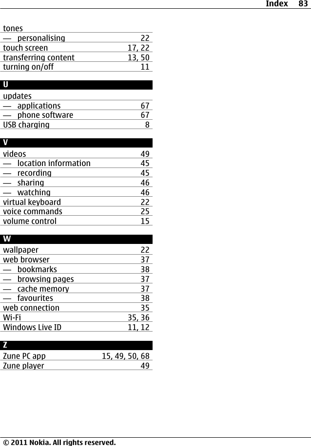 tones—  personalising 22touch screen 17, 22transferring content 13, 50turning on/off 11Uupdates—  applications 67—  phone software 67USB charging 8Vvideos 49—  location information 45—  recording 45—  sharing 46—  watching 46virtual keyboard 22voice commands 25volume control 15Wwallpaper 22web browser 37—  bookmarks 38—  browsing pages 37—  cache memory 37—  favourites 38web connection 35Wi-Fi 35, 36Windows Live ID 11, 12ZZune PC app 15, 49, 50, 68Zune player 49Index 83© 2011 Nokia. All rights reserved.