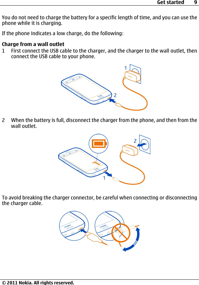 You do not need to charge the battery for a specific length of time, and you can use thephone while it is charging.If the phone indicates a low charge, do the following:Charge from a wall outlet1 First connect the USB cable to the charger, and the charger to the wall outlet, thenconnect the USB cable to your phone.2 When the battery is full, disconnect the charger from the phone, and then from thewall outlet.To avoid breaking the charger connector, be careful when connecting or disconnectingthe charger cable.Get started 9© 2011 Nokia. All rights reserved.