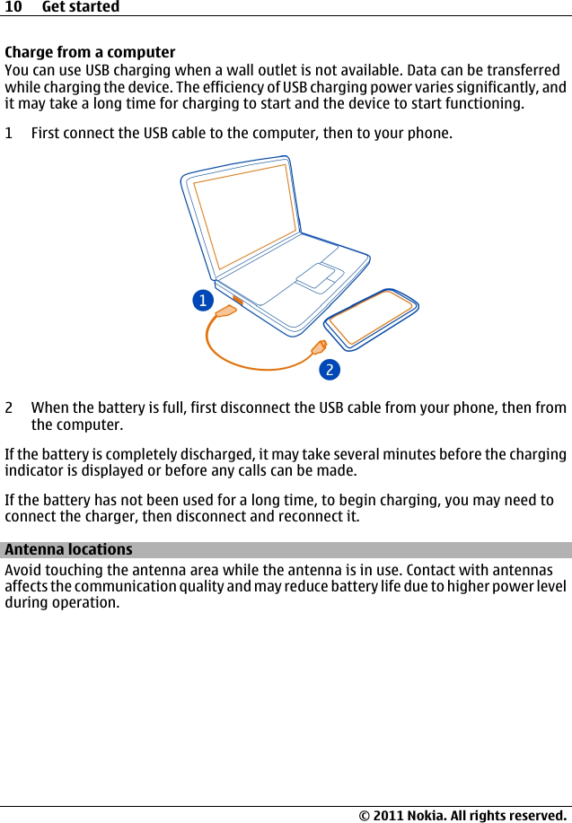 Charge from a computerYou can use USB charging when a wall outlet is not available. Data can be transferredwhile charging the device. The efficiency of USB charging power varies significantly, andit may take a long time for charging to start and the device to start functioning.1 First connect the USB cable to the computer, then to your phone.2 When the battery is full, first disconnect the USB cable from your phone, then fromthe computer.If the battery is completely discharged, it may take several minutes before the chargingindicator is displayed or before any calls can be made.If the battery has not been used for a long time, to begin charging, you may need toconnect the charger, then disconnect and reconnect it.Antenna locationsAvoid touching the antenna area while the antenna is in use. Contact with antennasaffects the communication quality and may reduce battery life due to higher power levelduring operation.10 Get started© 2011 Nokia. All rights reserved.