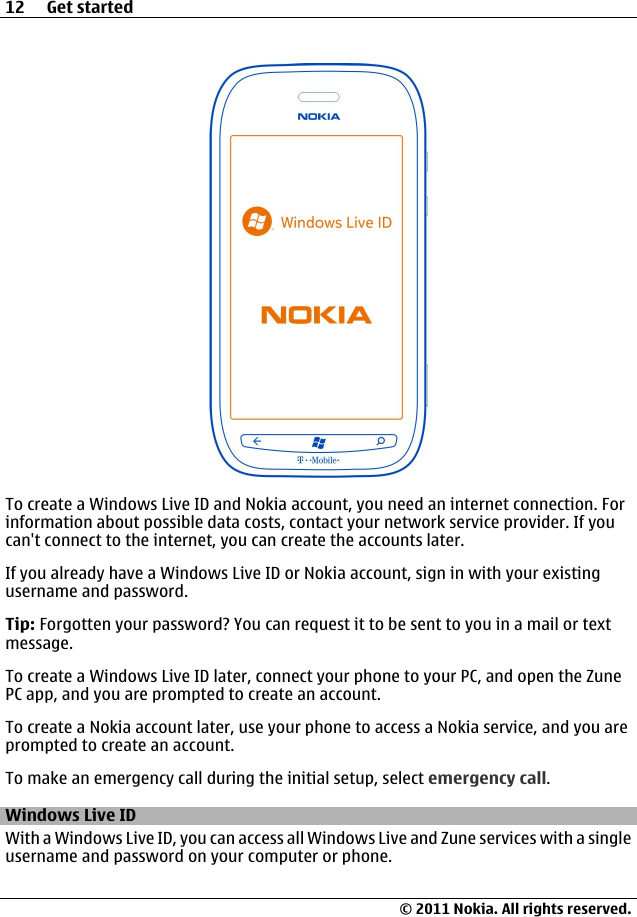 To create a Windows Live ID and Nokia account, you need an internet connection. Forinformation about possible data costs, contact your network service provider. If youcan&apos;t connect to the internet, you can create the accounts later.If you already have a Windows Live ID or Nokia account, sign in with your existingusername and password.Tip: Forgotten your password? You can request it to be sent to you in a mail or textmessage.To create a Windows Live ID later, connect your phone to your PC, and open the ZunePC app, and you are prompted to create an account.To create a Nokia account later, use your phone to access a Nokia service, and you areprompted to create an account.To make an emergency call during the initial setup, select emergency call.Windows Live IDWith a Windows Live ID, you can access all Windows Live and Zune services with a singleusername and password on your computer or phone.12 Get started© 2011 Nokia. All rights reserved.