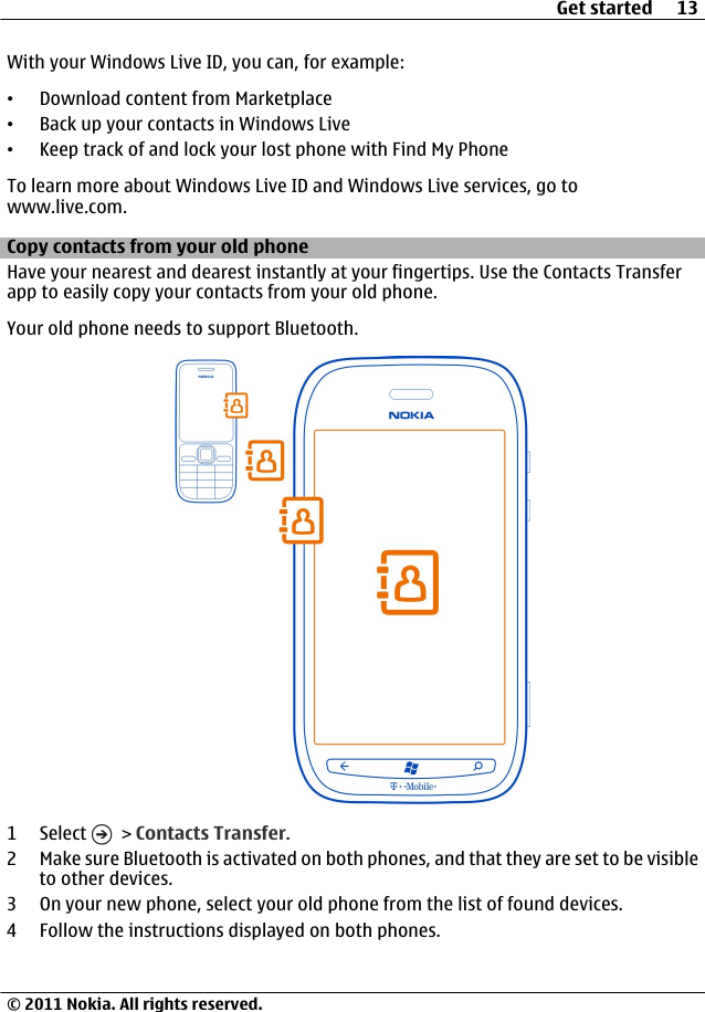 With your Windows Live ID, you can, for example:•Download content from Marketplace•Back up your contacts in Windows Live•Keep track of and lock your lost phone with Find My PhoneTo learn more about Windows Live ID and Windows Live services, go towww.live.com.Copy contacts from your old phoneHave your nearest and dearest instantly at your fingertips. Use the Contacts Transferapp to easily copy your contacts from your old phone.Your old phone needs to support Bluetooth.1 Select   &gt; Contacts Transfer.2 Make sure Bluetooth is activated on both phones, and that they are set to be visibleto other devices.3 On your new phone, select your old phone from the list of found devices.4 Follow the instructions displayed on both phones.Get started 13© 2011 Nokia. All rights reserved.