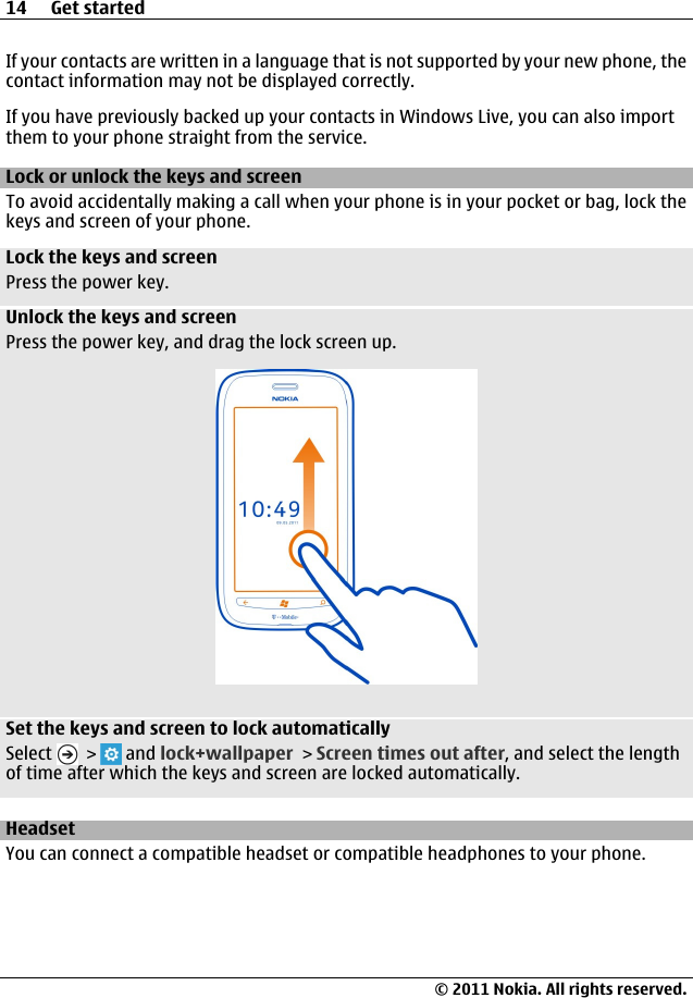 If your contacts are written in a language that is not supported by your new phone, thecontact information may not be displayed correctly.If you have previously backed up your contacts in Windows Live, you can also importthem to your phone straight from the service.Lock or unlock the keys and screenTo avoid accidentally making a call when your phone is in your pocket or bag, lock thekeys and screen of your phone.Lock the keys and screenPress the power key.Unlock the keys and screenPress the power key, and drag the lock screen up.Set the keys and screen to lock automaticallySelect   &gt;   and lock+wallpaper &gt; Screen times out after, and select the lengthof time after which the keys and screen are locked automatically.HeadsetYou can connect a compatible headset or compatible headphones to your phone.14 Get started© 2011 Nokia. All rights reserved.