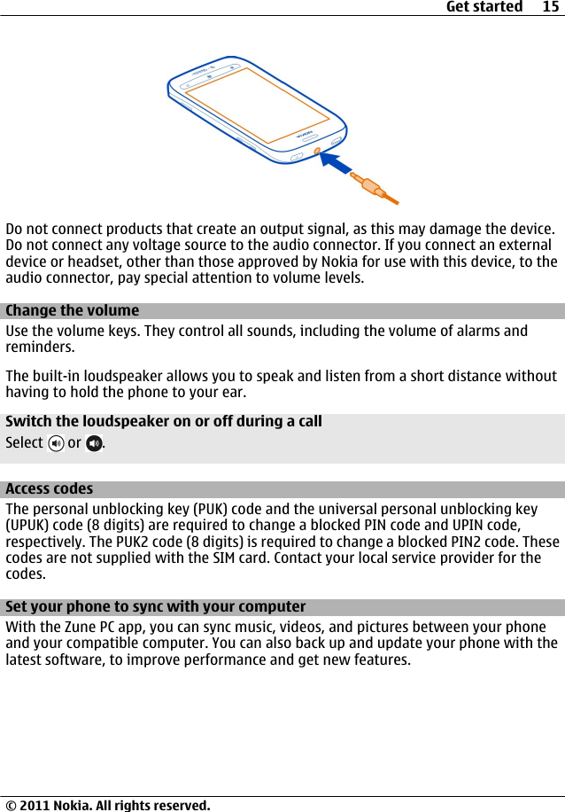 Do not connect products that create an output signal, as this may damage the device.Do not connect any voltage source to the audio connector. If you connect an externaldevice or headset, other than those approved by Nokia for use with this device, to theaudio connector, pay special attention to volume levels.Change the volumeUse the volume keys. They control all sounds, including the volume of alarms andreminders.The built-in loudspeaker allows you to speak and listen from a short distance withouthaving to hold the phone to your ear.Switch the loudspeaker on or off during a callSelect   or  .Access codesThe personal unblocking key (PUK) code and the universal personal unblocking key(UPUK) code (8 digits) are required to change a blocked PIN code and UPIN code,respectively. The PUK2 code (8 digits) is required to change a blocked PIN2 code. Thesecodes are not supplied with the SIM card. Contact your local service provider for thecodes.Set your phone to sync with your computerWith the Zune PC app, you can sync music, videos, and pictures between your phoneand your compatible computer. You can also back up and update your phone with thelatest software, to improve performance and get new features.Get started 15© 2011 Nokia. All rights reserved.