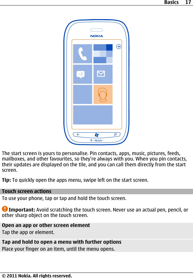 The start screen is yours to personalise. Pin contacts, apps, music, pictures, feeds,mailboxes, and other favourites, so they&apos;re always with you. When you pin contacts,their updates are displayed on the tile, and you can call them directly from the startscreen.Tip: To quickly open the apps menu, swipe left on the start screen.Touch screen actionsTo use your phone, tap or tap and hold the touch screen.Important: Avoid scratching the touch screen. Never use an actual pen, pencil, orother sharp object on the touch screen.Open an app or other screen elementTap the app or element.Tap and hold to open a menu with further optionsPlace your finger on an item, until the menu opens.Basics 17© 2011 Nokia. All rights reserved.