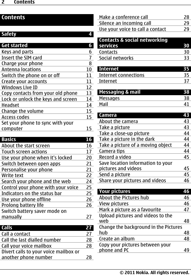 ContentsSafety 4Get started 6Keys and parts 6Insert the SIM card 7Charge your phone 8Antenna locations 10Switch the phone on or off 11Create your accounts 11Windows Live ID 12Copy contacts from your old phone 13Lock or unlock the keys and screen 14Headset 14Change the volume 15Access codes 15Set your phone to sync with yourcomputer 15Basics 16About the start screen 16Touch screen actions 17Use your phone when it&apos;s locked 20Switch between open apps 21Personalise your phone 21Write text 22Search your phone and the web 24Control your phone with your voice 25Indicators on the status bar 25Use your phone offline 26Prolong battery life 26Switch battery saver mode onmanually 27Calls 27Call a contact 27Call the last dialled number 28Call your voice mailbox 28Divert calls to your voice mailbox oranother phone number 28Make a conference call 28Silence an incoming call 29Use your voice to call a contact 29Contacts &amp; social networkingservices 30Contacts 30Social networks 33Internet 35Internet connections 35Internet 37Messaging &amp; mail 38Messages 38Mail 41Camera 43About the camera 43Take a picture 43Take a close-up picture 44Take a picture in the dark 44Take a picture of a moving object 44Camera tips 44Record a video 45Save location information to yourpictures and videos 45Send a picture 45Share your pictures and videos 46Your pictures 46About the Pictures hub 46View pictures 46Mark a picture as a favourite 47Upload pictures and videos to theweb 48Change the background in the Pictureshub 48Create an album 48Copy your pictures between yourphone and PC 492Contents© 2011 Nokia. All rights reserved.