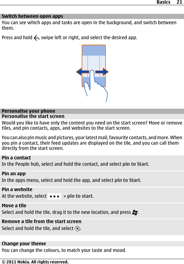 Switch between open appsYou can see which apps and tasks are open in the background, and switch betweenthem.Press and hold  , swipe left or right, and select the desired app.Personalise your phonePersonalise the start screenWould you like to have only the content you need on the start screen? Move or removetiles, and pin contacts, apps, and websites to the start screen.You can also pin music and pictures, your latest mail, favourite contacts, and more. Whenyou pin a contact, their feed updates are displayed on the tile, and you can call themdirectly from the start screen.Pin a contactIn the People hub, select and hold the contact, and select pin to Start.Pin an appIn the apps menu, select and hold the app, and select pin to Start.Pin a websiteAt the website, select   &gt; pin to start.Move a tileSelect and hold the tile, drag it to the new location, and press  .Remove a tile from the start screenSelect and hold the tile, and select  .Change your themeYou can change the colours, to match your taste and mood.Basics 21© 2011 Nokia. All rights reserved.