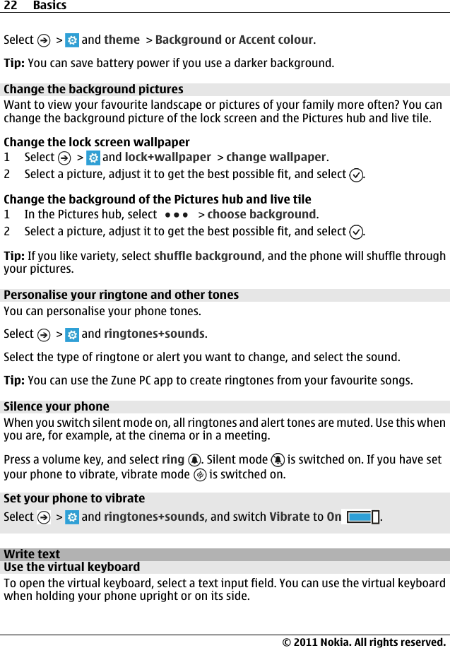 Select   &gt;   and theme &gt; Background or Accent colour.Tip: You can save battery power if you use a darker background.Change the background picturesWant to view your favourite landscape or pictures of your family more often? You canchange the background picture of the lock screen and the Pictures hub and live tile.Change the lock screen wallpaper1 Select   &gt;   and lock+wallpaper &gt; change wallpaper.2 Select a picture, adjust it to get the best possible fit, and select  .Change the background of the Pictures hub and live tile1 In the Pictures hub, select   &gt; choose background.2 Select a picture, adjust it to get the best possible fit, and select  .Tip: If you like variety, select shuffle background, and the phone will shuffle throughyour pictures.Personalise your ringtone and other tonesYou can personalise your phone tones.Select   &gt;   and ringtones+sounds.Select the type of ringtone or alert you want to change, and select the sound.Tip: You can use the Zune PC app to create ringtones from your favourite songs.Silence your phoneWhen you switch silent mode on, all ringtones and alert tones are muted. Use this whenyou are, for example, at the cinema or in a meeting.Press a volume key, and select ring . Silent mode   is switched on. If you have setyour phone to vibrate, vibrate mode   is switched on.Set your phone to vibrateSelect   &gt;   and ringtones+sounds, and switch Vibrate to On .Write textUse the virtual keyboardTo open the virtual keyboard, select a text input field. You can use the virtual keyboardwhen holding your phone upright or on its side.22 Basics© 2011 Nokia. All rights reserved.