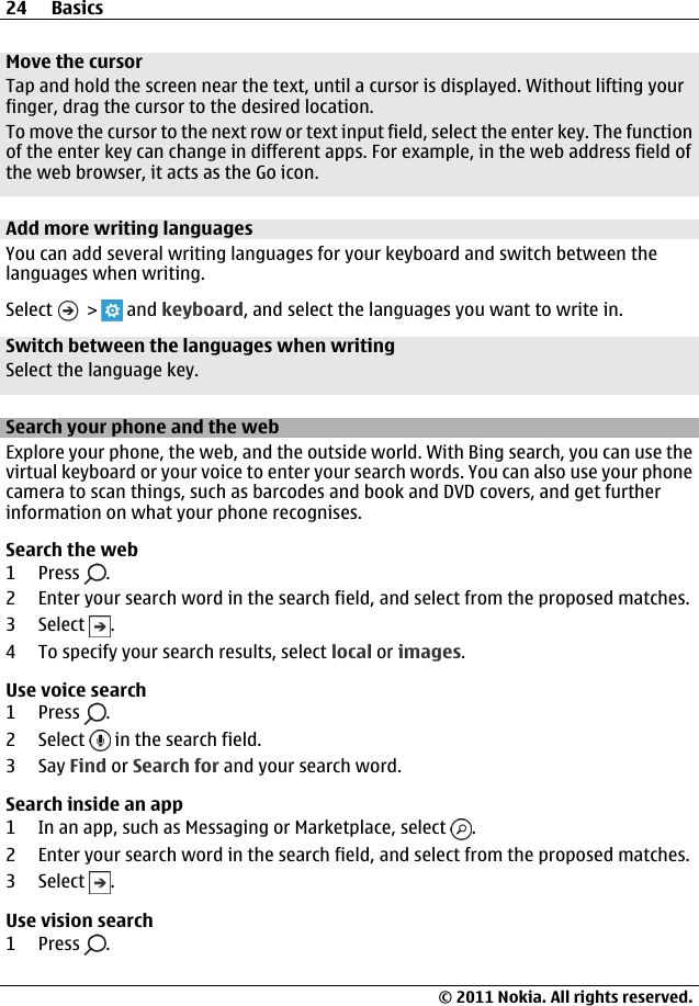 Move the cursorTap and hold the screen near the text, until a cursor is displayed. Without lifting yourfinger, drag the cursor to the desired location.To move the cursor to the next row or text input field, select the enter key. The functionof the enter key can change in different apps. For example, in the web address field ofthe web browser, it acts as the Go icon.Add more writing languagesYou can add several writing languages for your keyboard and switch between thelanguages when writing.Select   &gt;   and keyboard, and select the languages you want to write in.Switch between the languages when writingSelect the language key.Search your phone and the webExplore your phone, the web, and the outside world. With Bing search, you can use thevirtual keyboard or your voice to enter your search words. You can also use your phonecamera to scan things, such as barcodes and book and DVD covers, and get furtherinformation on what your phone recognises.Search the web1Press .2 Enter your search word in the search field, and select from the proposed matches.3 Select  .4 To specify your search results, select local or images.Use voice search1Press .2 Select   in the search field.3Say Find or Search for and your search word.Search inside an app1 In an app, such as Messaging or Marketplace, select  .2 Enter your search word in the search field, and select from the proposed matches.3 Select  .Use vision search1Press .24 Basics© 2011 Nokia. All rights reserved.