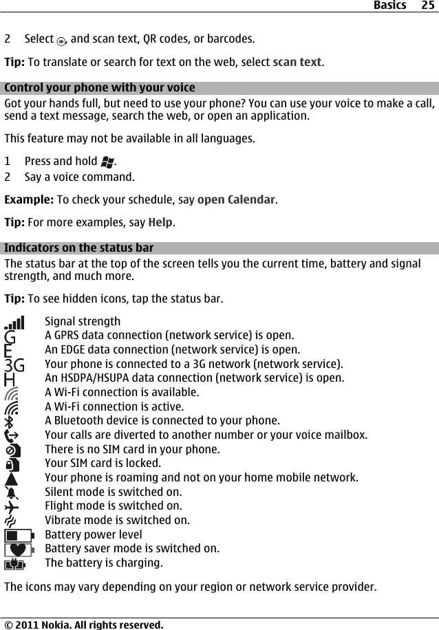 2 Select  , and scan text, QR codes, or barcodes.Tip: To translate or search for text on the web, select scan text.Control your phone with your voiceGot your hands full, but need to use your phone? You can use your voice to make a call,send a text message, search the web, or open an application.This feature may not be available in all languages.1 Press and hold  .2 Say a voice command.Example: To check your schedule, say open Calendar.Tip: For more examples, say Help.Indicators on the status barThe status bar at the top of the screen tells you the current time, battery and signalstrength, and much more.Tip: To see hidden icons, tap the status bar.Signal strengthA GPRS data connection (network service) is open.An EDGE data connection (network service) is open.Your phone is connected to a 3G network (network service).An HSDPA/HSUPA data connection (network service) is open.A Wi-Fi connection is available.A Wi-Fi connection is active.A Bluetooth device is connected to your phone.Your calls are diverted to another number or your voice mailbox.There is no SIM card in your phone.Your SIM card is locked.Your phone is roaming and not on your home mobile network.Silent mode is switched on.Flight mode is switched on.Vibrate mode is switched on.Battery power levelBattery saver mode is switched on.The battery is charging.The icons may vary depending on your region or network service provider.Basics 25© 2011 Nokia. All rights reserved.