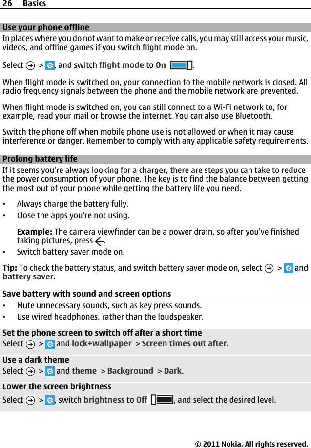 Use your phone offlineIn places where you do not want to make or receive calls, you may still access your music,videos, and offline games if you switch flight mode on.Select   &gt;  , and switch flight mode to On .When flight mode is switched on, your connection to the mobile network is closed. Allradio frequency signals between the phone and the mobile network are prevented.When flight mode is switched on, you can still connect to a Wi-Fi network to, forexample, read your mail or browse the internet. You can also use Bluetooth.Switch the phone off when mobile phone use is not allowed or when it may causeinterference or danger. Remember to comply with any applicable safety requirements.Prolong battery lifeIf it seems you&apos;re always looking for a charger, there are steps you can take to reducethe power consumption of your phone. The key is to find the balance between gettingthe most out of your phone while getting the battery life you need.•Always charge the battery fully.•Close the apps you&apos;re not using.Example: The camera viewfinder can be a power drain, so after you&apos;ve finishedtaking pictures, press  .•Switch battery saver mode on.Tip: To check the battery status, and switch battery saver mode on, select   &gt;   andbattery saver.Save battery with sound and screen options•Mute unnecessary sounds, such as key press sounds.•Use wired headphones, rather than the loudspeaker.Set the phone screen to switch off after a short timeSelect   &gt;   and lock+wallpaper &gt; Screen times out after.Use a dark themeSelect   &gt;   and theme &gt; Background &gt; Dark.Lower the screen brightnessSelect   &gt;  , switch brightness to Off , and select the desired level.26 Basics© 2011 Nokia. All rights reserved.