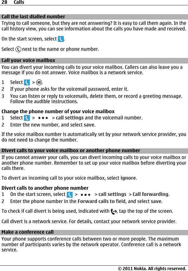 Call the last dialled numberTrying to call someone, but they are not answering? It is easy to call them again. In thecall history view, you can see information about the calls you have made and received.On the start screen, select  .Select   next to the name or phone number.Call your voice mailboxYou can divert your incoming calls to your voice mailbox. Callers can also leave you amessage if you do not answer. Voice mailbox is a network service.1 Select   &gt;  .2 If your phone asks for the voicemail password, enter it.3 You can listen or reply to voicemails, delete them, or record a greeting message.Follow the audible instructions.Change the phone number of your voice mailbox1 Select   &gt;   &gt; call settings and the voicemail number.2 Enter the new number, and select save.If the voice mailbox number is automatically set by your network service provider, youdo not need to change the number.Divert calls to your voice mailbox or another phone numberIf you cannot answer your calls, you can divert incoming calls to your voice mailbox oranother phone number. Remember to set up your voice mailbox before diverting yourcalls there.To divert an incoming call to your voice mailbox, select ignore.Divert calls to another phone number1 On the start screen, select   &gt;   &gt; call settings &gt; Call forwarding.2 Enter the phone number in the Forward calls to field, and select save.To check if call divert is being used, indicated with  , tap the top of the screen.Call divert is a network service. For details, contact your network service provider.Make a conference callYour phone supports conference calls between two or more people. The maximumnumber of participants varies by the network operator. Conference call is a networkservice.28 Calls© 2011 Nokia. All rights reserved.