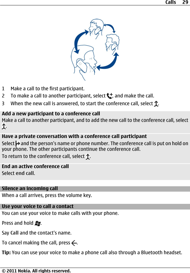 1 Make a call to the first participant.2 To make a call to another participant, select  , and make the call.3 When the new call is answered, to start the conference call, select  .Add a new participant to a conference callMake a call to another participant, and to add the new call to the conference call, select.Have a private conversation with a conference call participantSelect   and the person&apos;s name or phone number. The conference call is put on hold onyour phone. The other participants continue the conference call.To return to the conference call, select  .End an active conference callSelect end call.Silence an incoming callWhen a call arrives, press the volume key.Use your voice to call a contactYou can use your voice to make calls with your phone.Press and hold  .Say Call and the contact&apos;s name.To cancel making the call, press  .Tip: You can use your voice to make a phone call also through a Bluetooth headset.Calls 29© 2011 Nokia. All rights reserved.