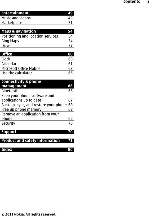 Entertainment 49Music and videos 49Marketplace 51Maps &amp; navigation 54Positioning and location services 54Bing Maps 54Drive 57Office 60Clock 60Calendar 61Microsoft Office Mobile 62Use the calculator 66Connectivity &amp; phonemanagement 66Bluetooth 66Keep your phone software andapplications up to date 67Back up, sync, and restore your phone 68Free up phone memory 69Remove an application from yourphone 69Security 70Support 70Product and safety information 71Index 80Contents 3© 2011 Nokia. All rights reserved.