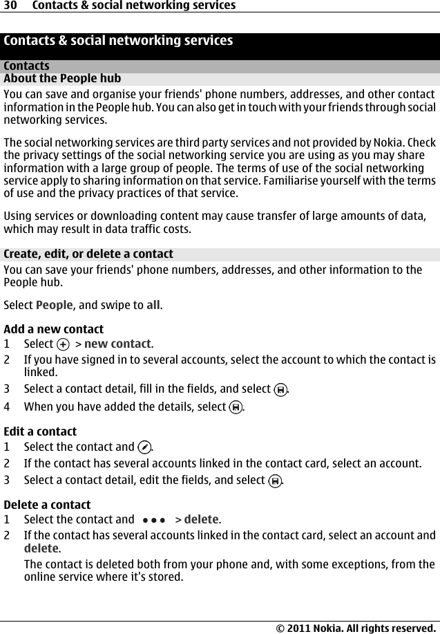 Contacts &amp; social networking servicesContactsAbout the People hubYou can save and organise your friends&apos; phone numbers, addresses, and other contactinformation in the People hub. You can also get in touch with your friends through socialnetworking services.The social networking services are third party services and not provided by Nokia. Checkthe privacy settings of the social networking service you are using as you may shareinformation with a large group of people. The terms of use of the social networkingservice apply to sharing information on that service. Familiarise yourself with the termsof use and the privacy practices of that service.Using services or downloading content may cause transfer of large amounts of data,which may result in data traffic costs.Create, edit, or delete a contactYou can save your friends&apos; phone numbers, addresses, and other information to thePeople hub.Select People, and swipe to all.Add a new contact1 Select   &gt; new contact.2 If you have signed in to several accounts, select the account to which the contact islinked.3 Select a contact detail, fill in the fields, and select  .4 When you have added the details, select  .Edit a contact1 Select the contact and  .2 If the contact has several accounts linked in the contact card, select an account.3 Select a contact detail, edit the fields, and select  .Delete a contact1 Select the contact and   &gt; delete.2 If the contact has several accounts linked in the contact card, select an account anddelete.The contact is deleted both from your phone and, with some exceptions, from theonline service where it&apos;s stored.30 Contacts &amp; social networking services© 2011 Nokia. All rights reserved.