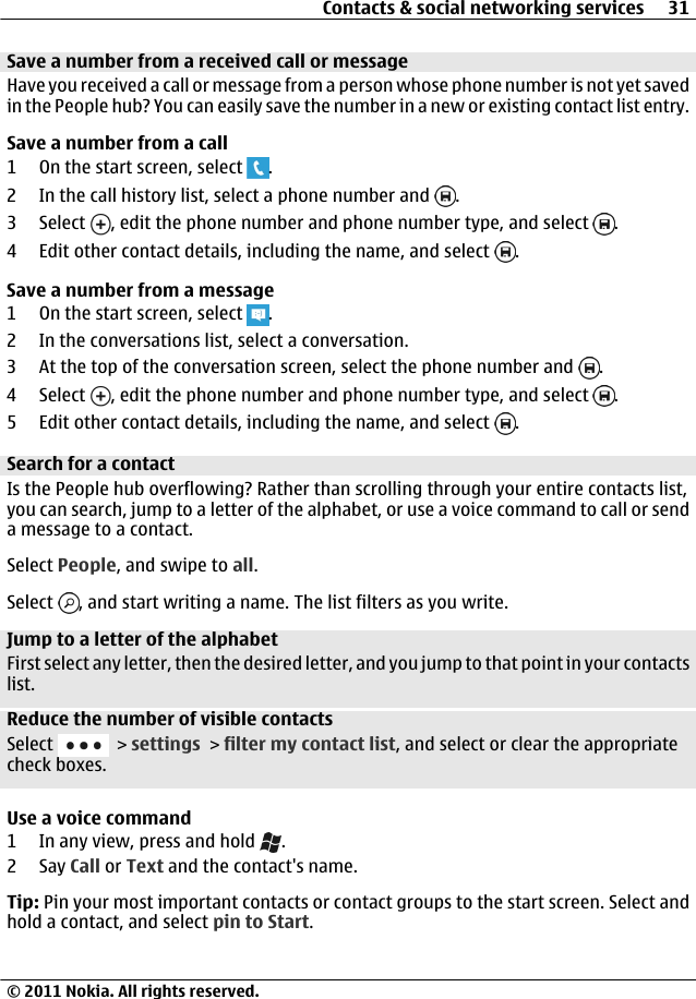 Save a number from a received call or messageHave you received a call or message from a person whose phone number is not yet savedin the People hub? You can easily save the number in a new or existing contact list entry.Save a number from a call1 On the start screen, select  .2 In the call history list, select a phone number and  .3 Select  , edit the phone number and phone number type, and select  .4 Edit other contact details, including the name, and select  .Save a number from a message1 On the start screen, select  .2 In the conversations list, select a conversation.3 At the top of the conversation screen, select the phone number and  .4 Select  , edit the phone number and phone number type, and select  .5 Edit other contact details, including the name, and select  .Search for a contactIs the People hub overflowing? Rather than scrolling through your entire contacts list,you can search, jump to a letter of the alphabet, or use a voice command to call or senda message to a contact.Select People, and swipe to all.Select  , and start writing a name. The list filters as you write.Jump to a letter of the alphabetFirst select any letter, then the desired letter, and you jump to that point in your contactslist.Reduce the number of visible contactsSelect   &gt; settings &gt; filter my contact list, and select or clear the appropriatecheck boxes.Use a voice command1 In any view, press and hold  .2Say Call or Text and the contact&apos;s name.Tip: Pin your most important contacts or contact groups to the start screen. Select andhold a contact, and select pin to Start.Contacts &amp; social networking services 31© 2011 Nokia. All rights reserved.