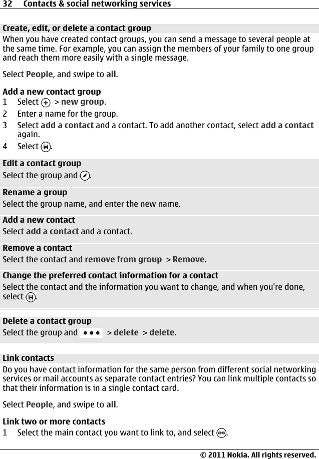 Create, edit, or delete a contact groupWhen you have created contact groups, you can send a message to several people atthe same time. For example, you can assign the members of your family to one groupand reach them more easily with a single message.Select People, and swipe to all.Add a new contact group1 Select   &gt; new group.2 Enter a name for the group.3 Select add a contact and a contact. To add another contact, select add a contactagain.4 Select  .Edit a contact groupSelect the group and  .Rename a groupSelect the group name, and enter the new name.Add a new contactSelect add a contact and a contact.Remove a contactSelect the contact and remove from group &gt; Remove.Change the preferred contact information for a contactSelect the contact and the information you want to change, and when you&apos;re done,select  .Delete a contact groupSelect the group and   &gt; delete &gt; delete.Link contactsDo you have contact information for the same person from different social networkingservices or mail accounts as separate contact entries? You can link multiple contacts sothat their information is in a single contact card.Select People, and swipe to all.Link two or more contacts1 Select the main contact you want to link to, and select  .32 Contacts &amp; social networking services© 2011 Nokia. All rights reserved.